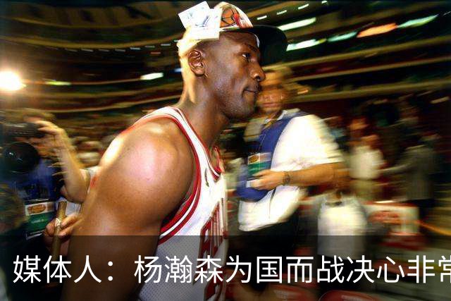 媒体人：杨瀚森为国而战决心非常坚定 拳拳报国之心令人印象深刻